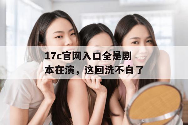 17c官网入口全是剧本在演，这回洗不白了