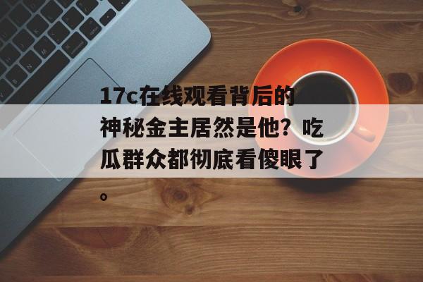 17c在线观看背后的神秘金主居然是他？吃瓜群众都彻底看傻眼了。