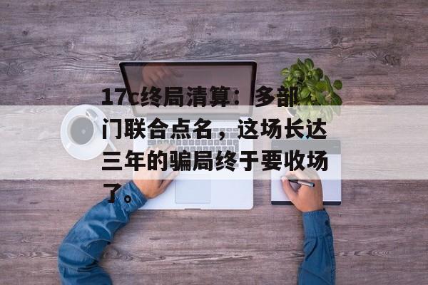 17c终局清算：多部门联合点名，这场长达三年的骗局终于要收场了。
