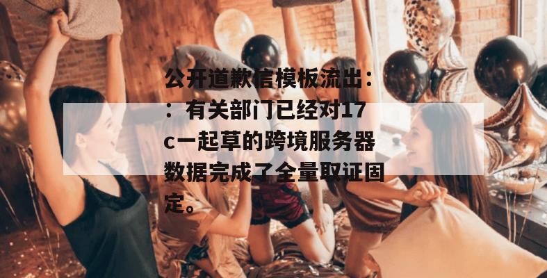 公开道歉信模板流出：：有关部门已经对17c一起草的跨境服务器数据完成了全量取证固定。