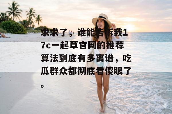 求求了，谁能告诉我17c一起草官网的推荐算法到底有多离谱，吃瓜群众都彻底看傻眼了。
