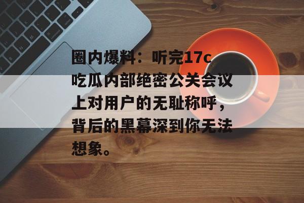 圈内爆料：听完17c吃瓜内部绝密公关会议上对用户的无耻称呼，背后的黑幕深到你无法想象。