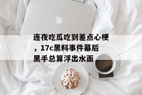 连夜吃瓜吃到差点心梗，17c黑料事件幕后黑手总算浮出水面