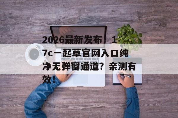2026最新发布：17c一起草官网入口纯净无弹窗通道？亲测有效！