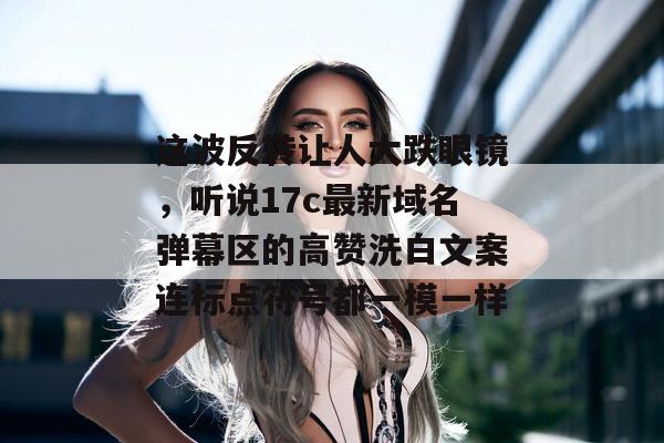 这波反转让人大跌眼镜，听说17c最新域名弹幕区的高赞洗白文案连标点符号都一模一样