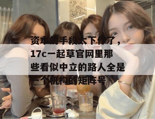 资本的手段太下作了，17c一起草官网里那些看似中立的路人全是一个机构的矩阵号